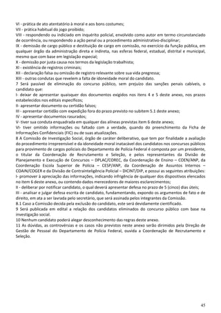 45
VI - prática de ato atentatório à moral e aos bons costumes;
VII - prática habitual do jogo proibido;
VIII - respondendo ou indiciado em inquérito policial, envolvido como autor em termo circunstanciado
de ocorrência, ou respondendo a ação penal ou a procedimento administrativo-disciplinar;
IX - demissão de cargo público e destituição de cargo em comissão, no exercício da função pública, em
qualquer órgão da administração direta e indireta, nas esferas federal, estadual, distrital e municipal,
mesmo que com base em legislação especial;
X - demissão por justa causa nos termos da legislação trabalhista;
XI - existência de registros criminais;
XII - declaração falsa ou omissão de registro relevante sobre sua vida pregressa;
XIII - outras condutas que revelem a falta de idoneidade moral do candidato.
7 Será passível de eliminação do concurso público, sem prejuízo das sanções penais cabíveis, o
candidato que:
I- deixar de apresentar quaisquer dos documentos exigidos nos itens 4 e 5 deste anexo, nos prazos
estabelecidos nos editais específicos;
II- apresentar documento ou certidão falsos;
III - apresentar certidão com expedição fora do prazo previsto no subitem 5.1 deste anexo;
IV - apresentar documentos rasurados;
V- tiver sua conduta enquadrada em qualquer das alíneas previstas item 6 deste anexo;
VI- tiver omitido informações ou faltado com a verdade, quando do preenchimento da Ficha de
Informações Confidenciais (FIC) ou de suas atualizações.
8 A Comissão de Investigação Social, órgão de caráter deliberativo, que tem por finalidade a avaliação
do procedimento irrepreensível e da idoneidade moral inatacável dos candidatos nos concursos públicos
para provimento de cargos policiais do Departamento de Polícia Federal é composta por um presidente,
o titular da Coordenação de Recrutamento e Seleção, e pelos representantes da Divisão de
Planejamento e Execução de Concursos – DPLAC/COREC, da Coordenação de Ensino – COEN/ANP, da
Coordenação Escola Superior de Polícia – CESP/ANP, da Coordenação de Assuntos Internos –
COAIN/COGER e da Divisão de Contrainteligência Policial – DICINT/DIP, e possui as seguintes atribuições:
I- promover à apreciação das informações, indicando infrigência de qualquer dos dispositivos elencados
no item 6 deste anexo, ou contendo dados merecedores de maiores esclarecimentos;
II - deliberar por notificar candidato, o qual deverá apresentar defesa no prazo de 5 (cinco) dias úteis;
III - analisar e julgar defesa escrita de candidato, fundamentando, expondo os argumentos de fato e de
direito, em ata a ser lavrada pelo secretário, que será assinada pelos integrantes da Comissão.
8.1 Caso a Comissão decida pela exclusão do candidato, este será devidamente cientificado.
9 Será publicada em edital a relação dos candidatos eliminados do concurso público com base na
investigação social.
10 Nenhum candidato poderá alegar desconhecimento das regras deste anexo.
11 As dúvidas, as controvérsias e os casos não previstos neste anexo serão dirimidos pela Direção de
Gestão de Pessoal do Departamento de Polícia Federal, ouvida a Coordenação de Recrutamento e
Seleção.
 