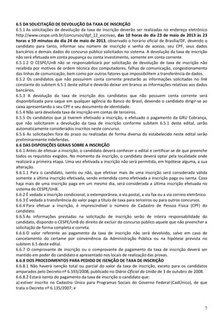 7
6.5 DA SOLICITAÇÃO DE DEVOLUÇÃO DA TAXA DE INSCRIÇÃO
6.5.1 As solicitações de devolução da taxa de inscrição deverão ser realizadas no endereço eletrônico
http://www.cespe.unb.br/concursos/dpf_12_escrivao, das 10 horas do dia 23 de maio de 2013 às 23
horas e 59 minutos do dia 24 de maio de 2013, observado o horário oficial de Brasília/DF, devendo o
candidato para tanto, informar seu número de inscrição e senha de acesso, seu CPF, seus dados
bancários e demais dados do concurso público solicitados no sistema. A devolução da taxa de inscrição
não será efetuada em conta poupança ou conta investimento, somente em conta corrente.
6.5.1.2 O CESPE/UnB não se responsabilizará por solicitação de devolução de taxa de inscrição não
recebida por motivos de ordem técnica dos computadores, falhas de comunicação, congestionamento
das linhas de comunicação, bem como por outros fatores que impossibilitem a transferência de dados.
6.5.2 Os candidatos que não possuírem conta corrente prestarão as informações solicitadas no link
constante do subitem 6.5.1 deste edital e deverão deixar em branco as informações relativas aos dados
bancários.
6.5.3 A devolução da taxa de inscrição dos candidatos que não possuem conta corrente será
disponibilizada para saque em qualquer agência do Banco do Brasil, devendo o candidato dirigir-se ao
caixa apresentando o seu CPF e seu documento de identidade.
6.5.4 Não será devolvida taxa de inscrição em contas de terceiros.
6.5.5 Os candidatos que já tiverem efetivado a inscrição, e efetuado o pagamento da GRU Cobrança,
que não solicitarem a devolução da taxa de inscrição conforme subitem 6.5.1 deste edital, serão
automaticamente considerados inscritos neste concurso.
6.5.6 As solicitações fora do prazo ou realizadas de forma diversa do estabelecido neste edital serão
preliminarmente indeferidas.
6.6 DAS DISPOSIÇÕES GERAIS SOBRE A INSCRIÇÃO
6.6.1 Antes de efetuar a inscrição, o candidato deverá conhecer o edital e certificar-se de que preenche
todos os requisitos exigidos. No momento da inscrição, o candidato deverá optar pela localidade onde
realizará a primeira etapa. Uma vez efetivada a inscrição não será permitida, em hipótese alguma, a sua
alteração.
6.6.1.1 Para o candidato, isento ou não, que efetivar mais de uma inscrição será considerada válida
somente a última inscrição efetivada, sendo entendida como efetivada a inscrição paga ou isenta. Caso
haja mais de uma inscrição paga em um mesmo dia, será considerada a última inscrição efetuada no
sistema do CESPE/UnB.
6.6.2 É vedada a inscrição condicional, a extemporânea, a via postal, a via fax ou a via correio eletrônico.
6.6.3 É vedada a transferência do valor pago a título de taxa para terceiros ou para outros concursos.
6.6.4 Para efetuar a inscrição, é imprescindível o número de Cadastro de Pessoa Física (CPF) do
candidato.
6.6.5 As informações prestadas na solicitação de inscrição serão de inteira responsabilidade do
candidato, dispondo o CESPE/UnB do direito de excluir do concurso público aquele que não preencher a
solicitação de forma completa e correta.
6.6.6 O valor referente ao pagamento da taxa de inscrição não será devolvido, salvo em caso de
cancelamento do certame por conveniência da Administração Pública ou na hipótese prevista no
subitem 6.5 deste edital.
6.6.7 O comprovante de inscrição ou o comprovante de pagamento da taxa de inscrição deverá ser
mantido em poder do candidato e apresentado nos locais de realização das provas.
6.6.8 DOS PROCEDIMENTOS PARA PEDIDO DE ISENÇÃO DE TAXA DE INSCRIÇÃO
6.6.8.1 Não haverá isenção total ou parcial do valor da taxa de inscrição, exceto para os candidatos
amparados pelo Decreto nº 6.593/2008, publicado no Diário Oficial da União de 3 de outubro de 2008.
6.6.8.2 Estará isento do pagamento da taxa de inscrição o candidato que:
a) estiver inscrito no Cadastro Único para Programas Sociais do Governo Federal (CadÚnico), de que
trata o Decreto nº 6.135/2007; e
 