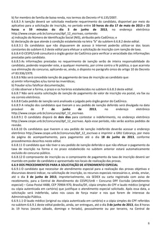 8
b) for membro de família de baixa renda, nos termos do Decreto nº 6.135/2007.
6.6.8.3 A isenção deverá ser solicitada mediante requerimento do candidato, disponível por meio do
aplicativo para a solicitação de inscrição, no período entre 10 horas do dia 17 de maio de 2013 e 23
horas e 59 minutos do dia 3 de junho de 2013, no endereço eletrônico
http://www.cespe.unb.br/concursos/dpf_12_escrivao, contendo:
a) indicação do Número de Identificação Social (NIS), atribuído pelo CadÚnico; e
b) declaração de que atende à condição estabelecida na letra “b” do subitem 6.6.8.2 deste edital.
6.6.8.3.1 Os candidatos que não dispuserem de acesso à Internet poderão utilizar-se dos locais
constantes do subitem 6.3 deste edital para efetuar a solicitação de inscrição com isenção de taxa.
6.6.8.4 O CESPE/UnB consultará o órgão gestor do CadÚnico para verificar a veracidade das informações
prestadas pelo candidato.
6.6.8.5 As informações prestadas no requerimento de isenção serão de inteira responsabilidade do
candidato, podendo responder este, a qualquer momento, por crime contra a fé pública, o que acarreta
sua eliminação do concurso, aplicando-se, ainda, o disposto no parágrafo único do artigo 10 do Decreto
nº 83.936/1979.
6.6.8.6 Não será concedida isenção de pagamento de taxa de inscrição ao candidato que:
a) omitir informações e/ou torná-las inverídicas;
b) fraudar e/ou falsificar documentação;
c) não observar a forma, o prazo e os horários estabelecidos no subitem 6.6.8.3 deste edital.
6.6.8.7 Não será aceita solicitação de isenção de pagamento de valor de inscrição via postal, via fax ou
via correio eletrônico.
6.6.8.8 Cada pedido de isenção será analisado e julgado pelo órgão gestor do CadÚnico.
6.6.8.9 A relação dos candidatos que tiveram o seu pedido de isenção deferido será divulgada na data
provável de 7 de junho de 2013, no endereço eletrônico
http://www.cespe.unb.br/concursos/dpf_12_escrivao.
6.6.8.9.1 O candidato disporá de dois dias para contestar o indeferimento, no endereço eletrônico
http://www.cespe.unb.br/concursos/dpf_12_escrivao. Após esse período, não serão aceitos pedidos de
revisão.
6.6.8.10 Os candidatos que tiverem o seu pedido de isenção indeferido deverão acessar o endereço
eletrônico http://www.cespe.unb.br/concursos/dpf_12_escrivao e imprimir a GRU Cobrança, por meio
da página de acompanhamento, para pagamento até o dia 18 de junho de 2013, conforme
procedimentos descritos neste edital.
6.6.8.11 O candidato que não tiver o seu pedido de isenção deferido e que não efetuar o pagamento da
taxa de inscrição na forma e no prazo estabelecido no subitem anterior estará automaticamente
excluído do concurso público.
6.6.8.12 O comprovante de inscrição ou o comprovante de pagamento da taxa de inscrição deverá ser
mantido em poder do candidato e apresentado nos locais de realização das provas.
6.6.9 DOS PROCEDIMENTOS PARA A SOLICITAÇÃO DE ATENDIMENTO ESPECIAL
6.6.9.1 O candidato que necessitar de atendimento especial para a realização das provas objetivas e
discursivas deverá indicar, na solicitação de inscrição, os recursos especiais necessários e, ainda, enviar,
até o dia 3 de junho de 2013, impreterivelmente, via SEDEX ou carta registrada com aviso de
recebimento, para a Central de Atendimento do CESPE/UnB – Concurso DPF Escrivão (atendimento
especial) – Caixa Postal 4488, CEP 70904-970, Brasília/DF, cópia simples do CPF e laudo médico (original
ou cópia autenticada em cartório) que justifique o atendimento especial solicitado. Após essa data, a
solicitação será indeferida, salvo nos casos de força maior e nos que forem de interesse da
Administração Pública.
6.6.9.1.1 O laudo médico (original ou cópia autenticada em cartório) e a cópia simples do CPF referidos
no subitem 6.6.9.1 deste edital poderão, ainda, ser entregues, até o dia 3 de junho de 2013, das 8 horas
às 19 horas (exceto sábado, domingo e feriado), pessoalmente ou por terceiro, na Central de
 