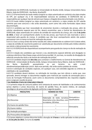 9
Atendimento do CESPE/UnB, localizada na Universidade de Brasília (UnB), Campus Universitário Darcy
Ribeiro, Sede do CESPE/UnB – Asa Norte, Brasília/DF.
6.6.9.1.2 O fornecimento do laudo médico (original ou cópia autenticada em cartório) e da cópia simples
do CPF, por qualquer via, é de responsabilidade exclusiva do candidato. O CESPE/UnB não se
responsabiliza por qualquer tipo de extravio que impeça a chegada dessa documentação a seu destino.
6.6.9.2 O laudo médico (original ou cópia autenticada em cartório) e a cópia simples do CPF valerão
somente para este concurso e não serão devolvidos, assim como não serão fornecidas cópias dessa
documentação.
6.6.9.3 A candidata que tiver necessidade de amamentar durante a realização das provas, além de
solicitar atendimento especial para tal fim, deverá encaminhar, para a Central de Atendimento do
CESPE/UnB, cópia autenticada em cartório da certidão de nascimento da criança, até o dia 3 de junho
de 2013, e levar um acompanhante adulto no dia das provas, que ficará em sala reservada e será o
responsável pela guarda da criança. A candidata que não levar acompanhante adulto não poderá
permanecer com a criança no local de realização das provas.
6.6.9.3.1 Caso a criança ainda não tenha nascido até a data estabelecida no subitem 6.6.9.3 deste edital,
a cópia da certidão de nascimento poderá ser substituída por documento emitido pelo médico obstetra
que ateste a data provável do nascimento.
6.6.9.3.2 O CESPE/UnB não disponibilizará acompanhante para guarda de criança no dia de realização da
prova.
6.6.9.4 A relação dos candidatos que tiveram o seu atendimento especial deferido será divulgada no
endereço eletrônico http://www.cespe.unb.br/concursos/dpf_12_escrivao, na ocasião da divulgação do
edital de consulta dos locais e do horário de realização das provas.
6.6.9.5 O candidato disporá de dois dias para contestar o indeferimento na Central de Atendimento do
CESPE/UnB – Universidade de Brasília (UnB), Campus Universitário Darcy Ribeiro, Sede do CESPE/UnB –
Asa Norte, Brasília/DF, pessoalmente ou por terceiro; ou pelo e-mail:
atendimentoespecial@cespe.unb.br. Após esse período, não serão aceitos pedidos de revisão.
6.6.9.6 A solicitação de condições especiais, em qualquer caso, será atendida segundo os critérios de
viabilidade e de razoabilidade.
6.6.9.7 O candidato deverá declarar, na solicitação de inscrição, que tem ciência e aceita que, caso
aprovado, deverá entregar os documentos exigidos para matrícula por ocasião da convocação para o
Curso de Formação Profissional, assim como os documentos comprobatórios dos requisitos exigidos
para o cargo por ocasião da posse.
7 DA PRIMEIRA ETAPA DO CONCURSO PÚBLICO
7.1 A primeira etapa do concurso público será composta de exame de habilidades e de conhecimentos
(prova objetiva e prova discursiva), de exame de aptidão física, de exame médico, de avaliação
psicológica e de prova prática de digitação conforme o seguinte quadro:
PROVA/TIPO NÚMERO DE ITENS CARÁTER
(P₁) Objetiva 120
Eliminatório e
classificatório(P₂) Discursiva
Elaboração de texto narrativo,
dissertativo e/ou descritivo, com,
no máximo, 30 linhas
(P₃) Exame de aptidão física –
Eliminatório
(P₄) Exame médico –
(P₅) Avaliação psicológica –
(P6) Prova prática de digitação –
7.2 A prova objetiva e a prova discursiva terão a duração de 5 horas e serão aplicadas na data provável
de 21 de julho de 2013, no turno da manhã.
 