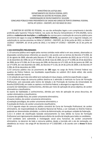 1
MINISTÉRIO DA JUSTIÇA (MJ)
DEPARTAMENTO DE POLÍCIA FEDERAL (DPF)
DIRETORIA DE GESTÃO DE PESSOAL (DGP)
COORDENAÇÃO DE RECRUTAMENTO E SELEÇÃO
CONCURSO PÚBLICO PARA PROVIMENTO DE VAGAS NO CARGO DE PERITO CRIMINAL FEDERAL
EDITAL Nº 2/2013 – DGP/DPF, DE 9 DE MAIO DE 2013
O DIRETOR DE GESTÃO DE PESSOAL, no uso das atribuições legais e em cumprimento à decisão
proferida pelo Supremo Tribunal Federal, nos autos do Recurso Extraordinário nº 676.335/MG, torna
pública a reabertura de inscrições e a retificação das normas para a realização de concurso público para
provimento de vagas no cargo de PERITO CRIMINAL FEDERAL, que passam a ter a seguinte redação, em
substituição às normas previstas no Edital nº 10/2012 – DGP/DPF, de 10 de junho de 2012, no Edital nº
13/2012 – DGP/DPF, de 14 de junho de 2012, e no Edital nº 17/2012 – DGP/DPF, de 21 de junho de
2012.
1 DAS DISPOSIÇÕES PRELIMINARES
1.1 O concurso público será regido pelas normas contidas neste edital e em seus anexos, observadas as
disposições constitucionais referentes ao assunto e de acordo com os termos do Decreto nº 6.944, de
21 de agosto de 2009, alterado pelo Decreto nº 7.308, de 22 de setembro de 2010, da Lei nº 8.112, de
11 de dezembro de 1990, da Lei nº 10.682, de 28 de maio de 2003, da Lei nº 11.890, de 24 de dezembro
de 2008, da Lei nº 9.266, de 15 de março de 1996, do Decreto-Lei nº 2.320, de 26 de janeiro de 1987, da
Lei nº 4.878, de 3 de dezembro de 1965, do Decreto nº 5.116, de 24 de junho de 2004, e do Decreto nº
3.298, de 20 de dezembro de 1999.
1.2 O concurso público visa ao provimento de 100 vagas no cargo de Perito Criminal Federal nos
quadros da Polícia Federal, nas localidades especificadas no subitem 20.2 deste edital, não sendo
mantido cadastro de reserva.
1.3 A seleção de que trata este edital será realizada em duas etapas, conforme especificado a seguir.
1.3.1 A primeira etapa do concurso público destina-se à admissão à matrícula no Curso de Formação
Profissional, será executada pelo Centro de Seleção e de Promoção de Eventos da Universidade de
Brasília (CESPE/UnB), em todas as capitais e no Distrito Federal, e abrangerá as seguintes fases:
a) exame de habilidades e conhecimentos, aferidos por meio de aplicação de prova objetiva, de caráter
eliminatório e classificatório;
b) exame de habilidades e conhecimentos, aferidos por meio de aplicação de prova discursiva, de
caráter eliminatório e classificatório;
c) exame de aptidão física, de caráter unicamente eliminatório;
d) exame médico, de caráter unicamente eliminatório;
e) avaliação psicológica, de caráter unicamente eliminatório; e
f) avaliação de títulos, de caráter unicamente classificatório.
1.3.2 A segunda etapa do concurso público consistirá de Curso de Formação Profissional, de caráter
eliminatório, de responsabilidade da Academia Nacional de Polícia, a ser realizado no Distrito Federal,
podendo ser desenvolvidas atividades, a critério da Administração, em qualquer unidade da Federação.
1.3.2.1 A ordem de classificação baseada exclusivamente na nota obtida no Curso de Formação
Profissional será rigorosamente obedecida para efeitos de escolha de lotação para todos os candidatos.
1.4 O candidato será submetido à investigação social e/ou funcional, de caráter unicamente
eliminatório, no decorrer de todo o concurso público, desde a inscrição até o ato de nomeação, em
obediência ao inciso I do artigo 8º do Decreto-Lei nº 2.320/1987, e de acordo com o Anexo V deste
edital.
 