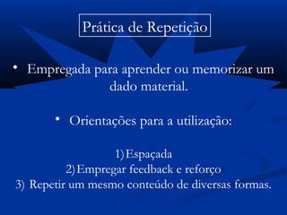 Prática de Repetição
• Empregada para aprender ou memorizar um
dado material.
• Orientações para a utilização:
1)Espaçada
2)Empregar feedback e reforço
3) Repetir um mesmo conteúdo de diversas formas.
 