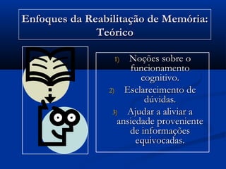 1)1) Noções sobre oNoções sobre o
funcionamentofuncionamento
cognitivo.cognitivo.
2)2) Esclarecimento deEsclarecimento de
dúvidas.dúvidas.
3)3) Ajudar a aliviar aAjudar a aliviar a
ansiedade provenienteansiedade proveniente
de informaçõesde informações
equivocadas.equivocadas.
Enfoques da Reabilitação de Memória:Enfoques da Reabilitação de Memória:
TeóricoTeórico
 