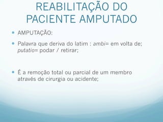 REABILITAÇÃO DO
     PACIENTE AMPUTADO
—  AMPUTAÇÃO:
—  Palavra que deriva do latim : ambi= em volta de;
  putatio= podar / retirar;



—  É a remoção total ou parcial de um membro
  através de cirurgia ou acidente;
 