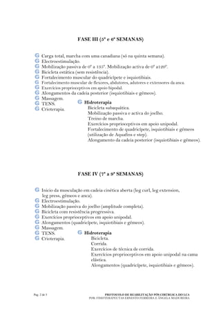 FASE III (5ª e 6ª SEMANAS)


      Carga total, marcha com uma canadiana (só na quinta semana).
      Electroestimulação.
      Mobilização passiva de 0º a 135º. Mobilização activa de 0º a120º.
      Bicicleta estática (sem resistência).
      Fortalecimento muscular do quadricípete e isquiotibiais.
      Fortalecimento muscular de flexores, abdutores, adutores e extensores da anca.
      Exercícios proprioceptivos em apoio bipodal.
      Alongamentos da cadeia posterior (isquiotibiais e gémeos).
      Massagem.
      TENS.              Hidroterapia
      Crioterapia.         Bicicleta subaquática.
                           Mobilização passiva e activa do joelho.
                           Treino de marcha.
                           Exercícios proprioceptivos em apoio unipodal.
                           Fortalecimento de quadricípete, isquiotibiais e gémeos
                           (utilização de Aquafins e step).
                           Alongamento da cadeia posterior (isquiotibiais e gémeos).
                            .




                         FASE IV (7ª a 9ª SEMANAS)


      Inicio da musculação em cadeia cinética aberta (leg curl, leg extension,
      leg press, gémeos e anca).
      Electroestimulação.
      Mobilização passiva do joelho (amplitude completa).
      Bicicleta com resistência progressiva.
      Exercícios proprioceptivos em apoio unipodal.
      Alongamentos (quadricípete, isquiotibiais e gémeos).
      Massagem.
      TENS.                 Hidroterapia
      Crioterapia.              Bicicleta.
                                Corrida.
                                Exercícios de técnica de corrida.
                                Exercícios proprioceptivos em apoio unipodal na cama
                                elástica.
                                Alongamentos (quadricípete, isquiotibiais e gémeos).




Pag. 2 de 3                              PROTOCOLO DE REABILITAÇÃO PÓS CIRÚRGICA DO LCA
                               POR: FISIOTERAPEUTAS ERNESTO FERREIRA E ÂNGELA MADUREIRA
 