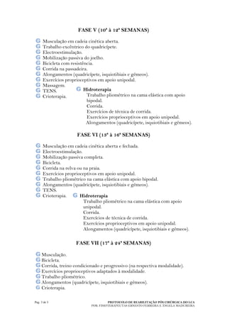 FASE V (10ª à 12ª SEMANAS)

      Musculação em cadeia cinética aberta.
      Trabalho excêntrico do quadricípete.
      Electroestimulação.
      Mobilização passiva do joelho.
      Bicicleta com resistência.
      Corrida na passadeira.
      Alongamentos (quadricípete, isquiotibiais e gémeos).
      Exercícios proprioceptivos em apoio unipodal.
      Massagem.
      TENS.                Hidroterapia
      Crioterapia.          Trabalho pliométrico na cama elástica com apoio
                            bipodal.
                            Corrida.
                            Exercícios de técnica de corrida.
                            Exercícios proprioceptivos em apoio unipodal.
                            Alongamentos (quadricípete, isquiotibiais e gémeos).

                       FASE VI (13ª à 16ª SEMANAS)

      Musculação em cadeia cinética aberta e fechada.
      Electroestimulação.
      Mobilização passiva completa.
      Bicicleta.
      Corrida na relva ou na praia.
      Exercícios proprioceptivos em apoio unipodal.
      Trabalho pliométrico na cama elástica com apoio bipodal.
      Alongamentos (quadricípete, isquiotibiais e gémeos).
      TENS.
      Crioterapia.      Hidroterapia
                          Trabalho pliométrico na cama elástica com apoio
                          unipodal.
                          Corrida.
                          Exercícios de técnica de corrida.
                          Exercícios proprioceptivos em apoio unipodal.
                          Alongamentos (quadricípete, isquiotibiais e gémeos).

                      FASE VII (17ª à 24ª SEMANAS)

     Musculação.
     Bicicleta.
     Corrida, treino condicionado e progressivo (na respectiva modalidade).
     Exercícios proprioceptivos adaptados à modalidade.
     Trabalho pliométrico.
     Alongamentos (quadricípete, isquiotibiais e gémeos).
     Crioterapia.

Pag. 3 de 3                             PROTOCOLO DE REABILITAÇÃO PÓS CIRÚRGICA DO LCA
                              POR: FISIOTERAPEUTAS ERNESTO FERREIRA E ÂNGELA MADUREIRA
 