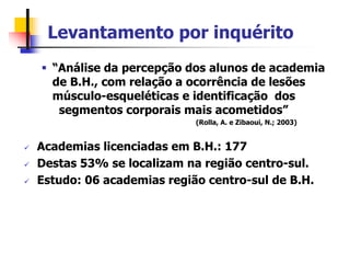Levantamento por inquérito
 “Análise da percepção dos alunos de academia
de B.H., com relação a ocorrência de lesões
músculo-esqueléticas e identificação dos
segmentos corporais mais acometidos”
(Rolla, A. e Zibaoui, N.; 2003)
 Academias licenciadas em B.H.: 177
 Destas 53% se localizam na região centro-sul.
 Estudo: 06 academias região centro-sul de B.H.
 
