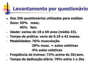 Levantamento por questionário
 Dos 356 questionários utilizados para análise:
 Sexo: 55% masc.
45% fem.
 Idade: variou de 18 a 69 anos (média 33).
 Tempo de prática: varia de 0.25 a 42 meses.
 Modalidades: 76% musculação
20% musc. + aulas coletivas
4% aulas coletivas
 Freqüência de treinos: 72% acima de 3X/sem.
 Tempo de dedicação diária: 70% entre 1 e 2hs
 