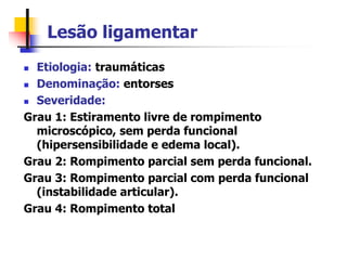 Lesão ligamentar
 Etiologia: traumáticas
 Denominação: entorses
 Severidade:
Grau 1: Estiramento livre de rompimento
microscópico, sem perda funcional
(hipersensibilidade e edema local).
Grau 2: Rompimento parcial sem perda funcional.
Grau 3: Rompimento parcial com perda funcional
(instabilidade articular).
Grau 4: Rompimento total
 