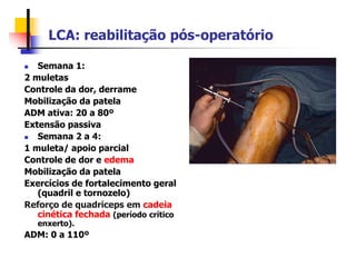 LCA: reabilitação pós-operatório
 Semana 1:
2 muletas
Controle da dor, derrame
Mobilização da patela
ADM ativa: 20 a 80º
Extensão passiva
 Semana 2 a 4:
1 muleta/ apoio parcial
Controle de dor e edema
Mobilização da patela
Exercícios de fortalecimento geral
(quadril e tornozelo)
Reforço de quadriceps em cadeia
cinética fechada (período crítico
enxerto).
ADM: 0 a 110º
 