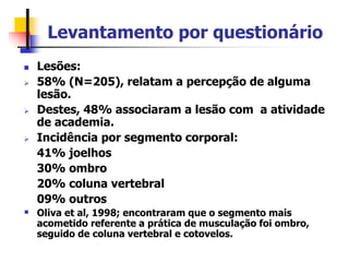 Levantamento por questionário
 Lesões:
 58% (N=205), relatam a percepção de alguma
lesão.
 Destes, 48% associaram a lesão com a atividade
de academia.
 Incidência por segmento corporal:
41% joelhos
30% ombro
20% coluna vertebral
09% outros
 Oliva et al, 1998; encontraram que o segmento mais
acometido referente a prática de musculação foi ombro,
seguido de coluna vertebral e cotovelos.
 