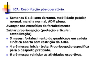 LCA: Reabilitação pós-operatório
 Semanas 5 a 8: sem derrame, mobilidade patelar
normal, marcha normal, ADM plena.
Avançar nos exercícios de fortalecimento
Iniciar propriocepção (proteção articular,
estabilização).
 3 meses: fortalecimento do quadriceps em cadeia
cinética aberta sem restrição da ADM.
 4 a 6 meses: iniciar trote. Propriocepção específica
para o desporto praticado.
 6 a 9 meses: reiniciar as atividades esportivas.
 