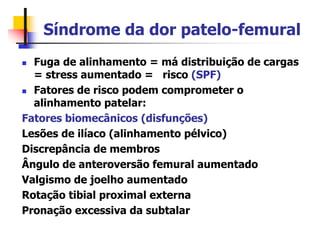 Síndrome da dor patelo-femural
 Fuga de alinhamento = má distribuição de cargas
= stress aumentado = risco (SPF)
 Fatores de risco podem comprometer o
alinhamento patelar:
Fatores biomecânicos (disfunções)
Lesões de ilíaco (alinhamento pélvico)
Discrepância de membros
Ângulo de anteroversão femural aumentado
Valgismo de joelho aumentado
Rotação tibial proximal externa
Pronação excessiva da subtalar
 