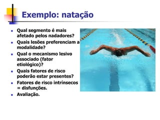 Exemplo: natação
 Qual segmento é mais
afetado pelos nadadores?
 Quais lesões preferenciam a
modalidade?
 Qual o mecanismo lesivo
associado (fator
etiológico)?
 Quais fatores de risco
poderão estar presentes?
 Fatores de risco intrínsecos
= disfunções.
 Avaliação.
 
