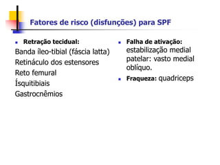 Fatores de risco (disfunções) para SPF
 Retração tecidual:
Banda íleo-tibial (fáscia latta)
Retináculo dos estensores
Reto femural
Ísquitibiais
Gastrocnêmios
 Falha de ativação:
estabilização medial
patelar: vasto medial
oblíquo.
 Fraqueza: quadriceps
 