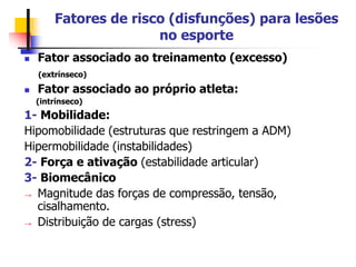 Fatores de risco (disfunções) para lesões
no esporte
 Fator associado ao treinamento (excesso)
(extrínseco)
 Fator associado ao próprio atleta:
(intrínseco)
1- Mobilidade:
Hipomobilidade (estruturas que restringem a ADM)
Hipermobilidade (instabilidades)
2- Força e ativação (estabilidade articular)
3- Biomecânico
→ Magnitude das forças de compressão, tensão,
cisalhamento.
→ Distribuição de cargas (stress)
 