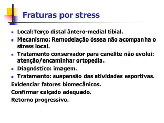 Fraturas por stress
 Local:Terço distal ântero-medial tibial.
 Mecanismo: Remodelação óssea não acompanha o
stress local.
 Tratamento conservador para canelite não evolui:
atenção/encaminhar ortopedia.
 Diagnóstico: imagem.
 Tratamento: suspensão das atividades esportivas.
Evidenciar fatores biomecânicos.
Confirmar calçado adequado.
Retorno progressivo.
 