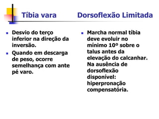 Tíbia vara Dorsoflexão Limitada
 Desvio do terço
inferior na direção da
inversão.
 Quando em descarga
de peso, ocorre
semelhança com ante
pé varo.
 Marcha normal tíbia
deve evoluir no
mínimo 10º sobre o
talus antes da
elevação do calcanhar.
Na ausência de
dorsoflexão
disponível:
hiperpronação
compensatória.
 