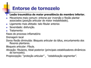 Entorse de tornozelo
 Lesão traumática de maior prevalência do membro inferior.
 Mecanismo mais comum: entorse por inversão e flexão plantar
associados (posição articular de maior instabilidade).
 Ligamento mais afetado: talo fibular anterior.
 Severidade: disfunção.
 Tratamento:
Fases do processo inflamatório
Drenagem local
Dorso flexão diminuída: Bloqueio articular do tálus, encurtamento dos
flexores plantares.
Bloqueio articular: Fíbula.
Ativação: fibulares, tibial posterior (principais estabilizadores dinâmicos
do tornozelo).
Propiocepção: “proteção articular” , “estabilização segmentar”.
 