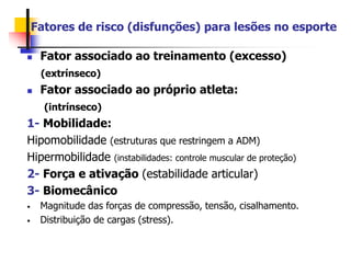 Fatores de risco (disfunções) para lesões no esporte
 Fator associado ao treinamento (excesso)
(extrínseco)
 Fator associado ao próprio atleta:
(intrínseco)
1- Mobilidade:
Hipomobilidade (estruturas que restringem a ADM)
Hipermobilidade (instabilidades: controle muscular de proteção)
2- Força e ativação (estabilidade articular)
3- Biomecânico
• Magnitude das forças de compressão, tensão, cisalhamento.
• Distribuição de cargas (stress).
 