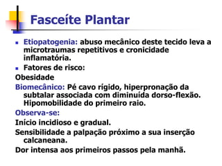 Fasceíte Plantar
 Etiopatogenia: abuso mecânico deste tecido leva a
microtraumas repetitivos e cronicidade
inflamatória.
 Fatores de risco:
Obesidade
Biomecânico: Pé cavo rígido, hiperpronação da
subtalar associada com diminuída dorso-flexão.
Hipomobilidade do primeiro raio.
Observa-se:
Início incidioso e gradual.
Sensibilidade a palpação próximo a sua inserção
calcaneana.
Dor intensa aos primeiros passos pela manhã.
 