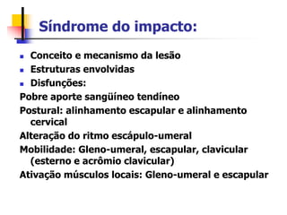Síndrome do impacto:
 Conceito e mecanismo da lesão
 Estruturas envolvidas
 Disfunções:
Pobre aporte sangüíneo tendíneo
Postural: alinhamento escapular e alinhamento
cervical
Alteração do ritmo escápulo-umeral
Mobilidade: Gleno-umeral, escapular, clavicular
(esterno e acrômio clavicular)
Ativação músculos locais: Gleno-umeral e escapular
 