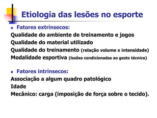 Etiologia das lesões no esporte
 Fatores extrínsecos:
Qualidade do ambiente de treinamento e jogos
Qualidade do material utilizado
Qualidade do treinamento (relação volume x intensidade)
Modalidade esportiva (lesões condicionadas ao gesto técnico)
 Fatores intrínsecos:
Associação a algum quadro patológico
Idade
Mecânico: carga (imposição de força sobre o tecido).
 