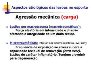 Aspectos etiológicos das lesões no esporte
Agressão mecânica (carga)
 Lesões por macrotrauma (macrotraumáticas):
Força aleatória em intensidade e direção
afetando a integridade de um dado tecido.
 Microtraumáticas: Estresse sub máximo repetitivo (over use):
Freqüência de exposição ao stress supera a
capacidade tecidual de renovação (turn over).
Lesões de caráter inflamatório. Tendem a evoluir
para degeneração.
 