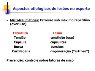 Aspectos etiológicos de lesões no esporte
 Microtraumáticas: Estresse sub máximo repetitivo
(over use)
Estrutura Lesão
Tendão tendinite (ose)
Cápsula capsulites
Bursa bursites
Cartilagens degeneração (“artrose”)
Prevenção: controle sobre fatores de risco
 