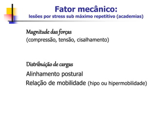 Fator mecânico:
lesões por stress sub máximo repetitivo (academias)
Magnitude das forças
(compressão, tensão, cisalhamento)
Distribuição de cargas
Alinhamento postural
Relação de mobilidade (hipo ou hipermobilidade)
 
