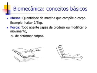 Biomecânica: conceitos básicos
 Massa: Quantidade de matéria que compõe o corpo.
Exemplo: halter 2/3kg.
 Força: Todo agente capaz de produzir ou modificar o
movimento,
ou de deformar corpos.
 