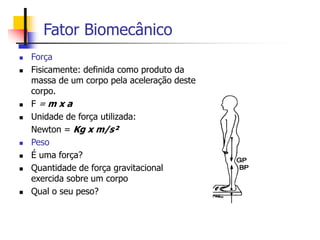 Fator Biomecânico
 Força
 Fisicamente: definida como produto da
massa de um corpo pela aceleração deste
corpo.
 F = m x a
 Unidade de força utilizada:
Newton = Kg x m/s²
 Peso
 É uma força?
 Quantidade de força gravitacional
exercida sobre um corpo
 Qual o seu peso?
 