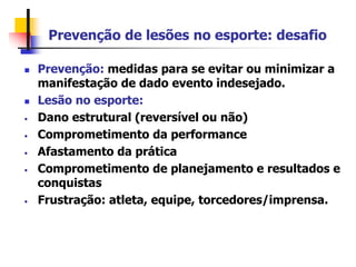 Prevenção de lesões no esporte: desafio
 Prevenção: medidas para se evitar ou minimizar a
manifestação de dado evento indesejado.
 Lesão no esporte:
• Dano estrutural (reversível ou não)
• Comprometimento da performance
• Afastamento da prática
• Comprometimento de planejamento e resultados e
conquistas
• Frustração: atleta, equipe, torcedores/imprensa.
 