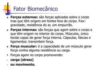 Fator Biomecânico
 Forças externas: são forças aplicadas sobre o corpo
mas que têm origem em fontes fora do corpo. P.ex:
gravidade, resistência do ar, um empurrão.
 Forças internas: são forças que agem sobre o corpo e
que têm origem no interior do corpo. Músculos, único
tecido capaz de gerar força interna. Cápsulas, fáscias e
ligamentos: transmitem força.
 Força muscular: é a capacidade de um músculo gerar
força contra alguma resistência ou carga.
 Forças agem no corpo promovendo:
 carga (stress)
 ou movimento.
 