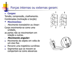 Forças internas ou externas geram:
 Cargas:
Tensão, compressão, cisalhamento.
Combinadas (inclinação e torção)
 Movimentos:
 Movimento translatório ou linear:
Corpo movimenta-se como uma
unidade,
as partes não se movimentam em
relação a outras.
 Movimento angular:
 Movimento do objeto em volta de
um eixo fixo
 Percorre uma trajetória curvilínea
 Segmentos que se movem se
comportam-se como alavancas
 