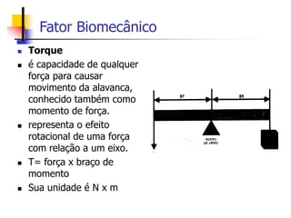 Fator Biomecânico
 Torque
 é capacidade de qualquer
força para causar
movimento da alavanca,
conhecido também como
momento de força.
 representa o efeito
rotacional de uma força
com relação a um eixo.
 T= força x braço de
momento
 Sua unidade é N x m
 