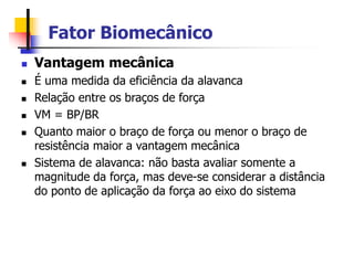 Fator Biomecânico
 Vantagem mecânica
 É uma medida da eficiência da alavanca
 Relação entre os braços de força
 VM = BP/BR
 Quanto maior o braço de força ou menor o braço de
resistência maior a vantagem mecânica
 Sistema de alavanca: não basta avaliar somente a
magnitude da força, mas deve-se considerar a distância
do ponto de aplicação da força ao eixo do sistema
 