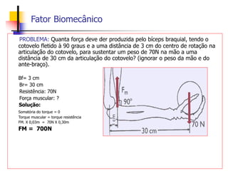 Fator Biomecânico
PROBLEMA: Quanta força deve der produzida pelo bíceps braquial, tendo o
cotovelo fletido à 90 graus e a uma distância de 3 cm do centro de rotação na
articulação do cotovelo, para sustentar um peso de 70N na mão a uma
distância de 30 cm da articulação do cotovelo? (ignorar o peso da mão e do
ante-braço).
Bf= 3 cm
Br= 30 cm
Resistência: 70N
Força muscular: ?
Solução:
Somatória do torque = 0
Torque muscular = torque resistência
FM. X 0,03m = 70N X 0,30m
FM = 700N
 