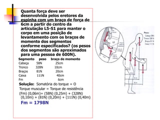 Quanta força deve ser
desenvolvida pelos eretores da
espinha com um braço de força de
6cm a partir do centro da
articulação L5-S1 para manter o
corpo em uma posição de
levantamento com os braços de
momento dos segmentos
conforme especificados? (os pesos
dos segmentos são aproximados
para uma pessoa de 600N).
Segmento peso braço de momento
Cabeça 58N 25cm
Tronco 328N 10cm
Braços 81N 20cm
Caixa 111N 40cm
Fm 6cm
Solução: Somatória do torque = O
Torque muscular = Torque de resistência
(Fm) (0,06m)= (58N) (0,25m) + (328N)
(0,10m) + (81N) (0,20m) + (111N) (0,40m)
Fm = 1798N
 
