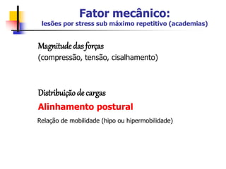 Fator mecânico:
lesões por stress sub máximo repetitivo (academias)
Magnitude das forças
(compressão, tensão, cisalhamento)
Distribuição de cargas
Alinhamento postural
Relação de mobilidade (hipo ou hipermobilidade)
 
