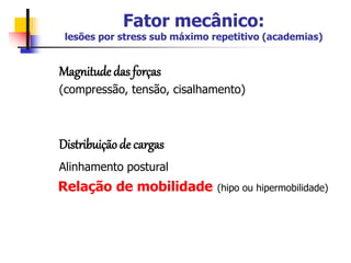 Fator mecânico:
lesões por stress sub máximo repetitivo (academias)
Magnitude das forças
(compressão, tensão, cisalhamento)
Distribuição de cargas
Alinhamento postural
Relação de mobilidade (hipo ou hipermobilidade)
 