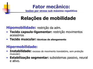 Fator mecânico:
lesões por stress sub máximo repetitivo
Relações de mobilidade
Hipomobilidade: restrição da adm.
• Tecido capsulo-ligamentar: restrição movimentos
acessórios
• Tecido muscular: técnicas de alongamento
Hipermobilidade:
• Instabilidade: excesso de movimento translatório, sem proteção
muscular)
• Estabilização segmentar: subsistemas passivo, neural
e ativo.
 