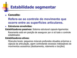 Estabilidade segmentar
 Conceito:
Refere-se ao controle do movimento que
ocorre entre as superfícies articulares.
 Estruturas envolvidas:
Estabilizadores passivos: Sistema estrutural capsulo-ligamentar.
Raramente está em posição de assegurar por si só todo o controle
estabilizador.
Estabilizadores ativos:
Músculos locais: pequenos músculo profundos situados próximos a
cápsula da articulação, agem controlando excessos indesejáveis de
movimentos acessórios (deslizamento, rolamento e torções)
 