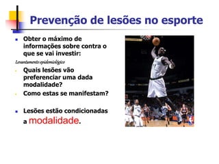 Prevenção de lesões no esporte
 Obter o máximo de
informações sobre contra o
que se vai investir:
Levantamentoepidemiológico
• Quais lesões vão
preferenciar uma dada
modalidade?
• Como estas se manifestam?
 Lesões estão condicionadas
a modalidade.
 