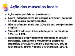 Ação dos músculos locais
 Ação antecipatória ao movimento.
 Agem independentes da posição articular (ao longo
de todo o arco do movimento).
 Não se afastam mais que 20% do seu comprimento
original.
 São solicitados em intensidade para no máximo
30% de 1 RM.
 Reeducação proprioceptiva: atividade muscular
constante, enquanto o movimento ocorre na
superfície articular (Donish e Basmajian, 1972;
Richardson, 1986; Hodges e Richardson, 1997).
 