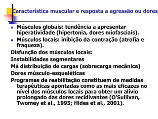 Característica muscular e resposta a agressão ou dores
 Músculos globais: tendência a apresentar
hiperatividade (hipertonia, dores miofasciais).
 Músculos locais: inibição da contração (atrofia e
fraqueza).
Disfunção dos músculos locais:
Instabilidades segmentares
Má distribuição de cargas (sobrecarga mecânica)
Dores músculo-esqueléticas
Programas de reabilitação constituem de medidas
terapêuticas apontadas como as mais eficazes no
nível dos músculos locais para obter um alívio
prolongado das dores recidivantes (O’Sullivan,
Twomey et al., 1995; Hides et al., 2001).
 