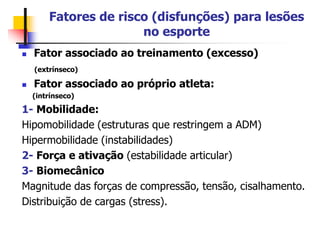 Fatores de risco (disfunções) para lesões
no esporte
 Fator associado ao treinamento (excesso)
(extrínseco)
 Fator associado ao próprio atleta:
(intrínseco)
1- Mobilidade:
Hipomobilidade (estruturas que restringem a ADM)
Hipermobilidade (instabilidades)
2- Força e ativação (estabilidade articular)
3- Biomecânico
Magnitude das forças de compressão, tensão, cisalhamento.
Distribuição de cargas (stress).
 