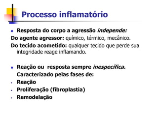 Processo inflamatório
 Resposta do corpo a agressão independe:
Do agente agressor: químico, térmico, mecânico.
Do tecido acometido: qualquer tecido que perde sua
integridade reage inflamando.
 Reação ou resposta sempre inespecífica.
Caracterizado pelas fases de:
• Reação
• Proliferação (fibroplastia)
• Remodelação
 