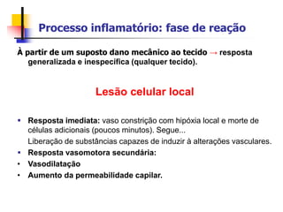 Processo inflamatório: fase de reação
À partir de um suposto dano mecânico ao tecido → resposta
generalizada e inespecífica (qualquer tecido).
Lesão celular local
 Resposta imediata: vaso constrição com hipóxia local e morte de
células adicionais (poucos minutos). Segue...
Liberação de substâncias capazes de induzir à alterações vasculares.
 Resposta vasomotora secundária:
• Vasodilatação
• Aumento da permeabilidade capilar.
 