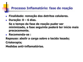 Processo Inflamatório: fase de reação
 Finalidade: remoção dos detritos celulares.
 Duração: 0 – 6 dias.
Se o tempo da fase de reação puder ser
minimizado, a fase seguinte poderá ter início mais
precocemente.
 Recomenda-se :
Repouso: abolir a carga sobre o tecido lesado;
Crioterapia;
Medidas anti-inflamatórias.
 